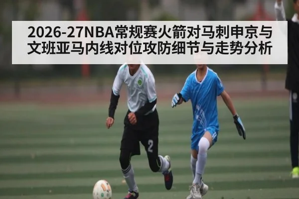 2026-27NBA常规赛火箭对马刺申京与文班亚马内线对位攻防细节与走势分析